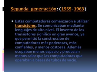 Segunda generación:(1955-1963)Estas computadoras comenzaron a utilizar transistores. Se comunicaban mediante lenguajes de alto nivel. El invento de los transistores significó un gran avance, ya que permitió la construcción de computadoras más poderosas, más confiables, y menos costosas. Además ocupaban menos espacio y producían menos calor que las computadoras que operaban a bases de tubos de vacío.