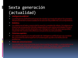 Sexta generación (actualidad)Inteligencia artificial:La inteligencia artificial es el campo de estudio que trata de aplicar los procesos del pensamiento humano usados en la solución de problemas a la computadora. Robótica:La robótica es el arte y ciencia de la creación y empleo de robots. Un robot es un sistema de computación híbrido independiente que realiza actividades físicas y de cálculo. Están siendo diseñados con inteligencia artificial, para que puedan responder de manera más efectiva a situaciones no estructuradas. Sistemas expertos:Un sistema experto es una aplicación de inteligencia artificial que usa una base de conocimiento de la experiencia humana para ayudar a la resolución de problemas. Redes de comunicaciones: Los canales de comunicaciones que interconectan terminales y computadoras se conocen como redes de comunicaciones; todo el "hardware" que soporta las interconexiones y todo el "software" que administra la transmisión