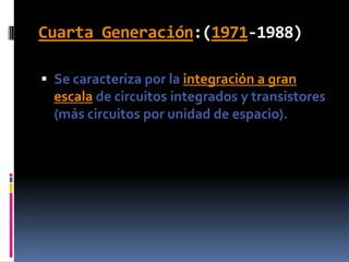 Cuarta Generación:(1971-1988)Se caracteriza por la integración a gran escala de circuitos integrados y transistores (más circuitos por unidad de espacio).