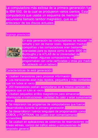 La computadora más exitosa de la primera generación fue
la IBM 650, de la cual se produjeron varios cientos. Esta
computadora que usaba un esquema de memoria
secundaria llamado tambor magnético, que es el
antecesor de los discos actuales.


Segunga generacion

            En esta generación las computadoras se reducen de
            tamaño y son de menor costo. Aparecen muchas
            compañías y las computadoras eran bastante
            avanzadas para su época como la serie 5000 de
            Burroughs y la ATLAS de la Universidad de
            Manchester. Algunas computadoras se
            programaban con cinta perforadas y otras por medio
            de cableado en un tablero.

Características de está generación:

 Usaban transistores para procesar información.
 Los transistores eran más rápidos, pequeños y más confiables
que los tubos al vacío.
 200 transistores podían acomodarse en la misma cantidad de
espacio que un tubo al vacío.
 Usaban pequeños anillos magnéticos para almacenar
información e instrucciones. cantidad de calor y eran sumamente
lentas.
 Se mejoraron los programas de computadoras que fueron
desarrollados durante la primera generación.
 Se desarrollaron nuevos lenguajes de programación como
COBOL y FORTRAN, los cuales eran comercialmente
accsesibles.
 Se usaban en aplicaciones de sistemas de reservaciones de
líneas aéreas, control del tráfico aéreo y simulaciones de
propósito general.
 