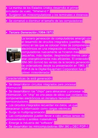  La marina de los Estados Unidos desarrolla el primer
simulador de vuelo, "Whirlwind I".
 Surgieron las minicomputadoras y los terminales a distancia.

 Se comenzó a disminuir el tamaño de las computadoras


 Tercera Generación (1964-1971)

           La tercera generación de computadoras emergió con
           el desarrollo de circuitos integrados (pastillas de
           silicio) en las que se colocan miles de componentes
           electrónicos en una integración en miniatura. Las
           computadoras nuevamente se hicieron más
           pequeñas, más rápidas, desprendían menos calor y
           eran energéticamente más eficientes. El ordenador
           IBM-360 dominó las ventas de la tercera generación
           de ordenadores desde su presentación en 1965. El
           PDP-8 de la Digital Equipment Corporation fue el
           primer miniordenador.

Características de está generación:
 Se desarrollaron circuitos integrados para procesar
información.
 Se desarrollaron los "chips" para almacenar y procesar la
información. Un "chip" es una pieza de silicio que contiene los
componentes electrónicos en miniatura llamados
semiconductores.
 Los circuitos integrados recuerdan los datos, ya que
almacenan la información como cargas eléctricas.
 Surge la multiprogramación.
 Las computadoras pueden llevar a cabo ambas tareas de
procesamiento o análisis matemáticos.
 Emerge la industria del "software".
 Se desarrollan las minicomputadoras IBM 360 y DEC PDP-1.
 