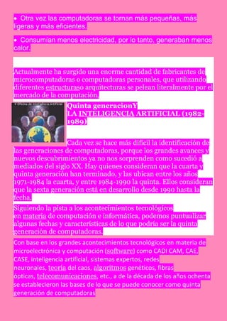  Otra vez las computadoras se tornan más pequeñas, más
ligeras y más eficientes.

 Consumían menos electricidad, por lo tanto, generaban menos
calor.


Actualmente ha surgido una enorme cantidad de fabricantes de
microcomputadoras o computadoras personales, que utilizando
diferentes estructuraso arquitecturas se pelean literalmente por el
mercado de la computación,
                  Quinta generacionY
                  LA INTELIGENCIA ARTIFICIAL (1982-
                  1989)


                  Cada vez se hace más difícil la identificación de
las generaciones de computadoras, porque los grandes avances y
nuevos descubrimientos ya no nos sorprenden como sucedió a
mediados del siglo XX. Hay quienes consideran que la cuarta y
quinta generación han terminado, y las ubican entre los años
1971-1984 la cuarta, y entre 1984-1990 la quinta. Ellos consideran
que la sexta generación está en desarrollo desde 1990 hasta la
fecha.
Siguiendo la pista a los acontecimientos tecnológicos
en materia de computación e informática, podemos puntualizar
algunas fechas y características de lo que podría ser la quinta
generación de computadoras.
Con base en los grandes acontecimientos tecnológicos en materia de
microelectrónica y computación (software) como CADI CAM, CAE,
CASE, inteligencia artificial, sistemas expertos, redes
neuronales, teoría del caos, algoritmos genéticos, fibras
ópticas, telecomunicaciones, etc., a de la década de los años ochenta
se establecieron las bases de lo que se puede conocer como quinta
generación de computadoras
 