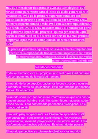Hay que mencionar dos grandes avances tecnológicos, que
sirvan como parámetro para el inicio de dicha generación: la
creación en 1982 de la primera supercomputadora con
capacidad de proceso paralelo, diseñada por Seymouy Cray,
quien ya experimentaba desde 1968 con supercomputadoras, y
que funda en 1976 la Cray Research Inc.; y el anuncio por parte
del gobierno japonés del proyecto "quinta generación", que
según se estableció en el acuerdo con seis de las más grandes
empresas japonesas de computación, debería terminar en
1992
 El proceso paralelo es aquél que se lleva a cabo en computadoras
  que tienen la capacidad de trabajar simultáneamente con varios
        microprocesadores. Aunque en teoría el trabajo con varios
                                   microprocesadores debería ser

                      realidades humanas

Todo ser humano vive su propio mundo real o realidad humana.
Los componentes de la realidad humana:

a) mundo de la percepción: captamos lo que sucede a nuestro
alrededor a través de los sentidos. Está conformado por hechos
físicos. Es el percibir.

b) mundo somático: son todas las informaciones que nos brinda
nuestro cuerpo: hambre, sed, frío, calor, fiebre, nauseas, sudor,
deseo sexual. Está conformado por hechos fisiológicos. Es el
mundo del sentir.

c) mundo psíquico-pensante: es totalmente aprendido. Está
compuesto por: sensaciones, sentimientos, motivaciones,
pensamiento, voluntad, proyecciones, recuerdos, metas. Está
conformado por hechos psíquicos. Es el mundo del pensar.

El mundo perceptivo es totalmente objetivo y los mundos
 