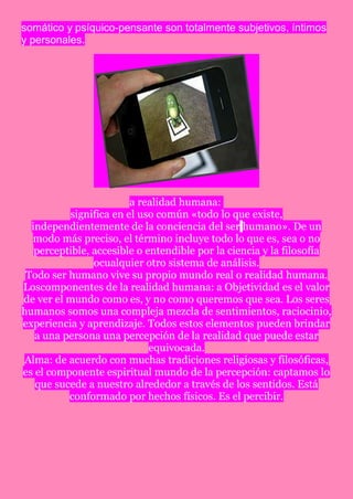 somático y psíquico-pensante son totalmente subjetivos, íntimos
y personales.




                        a realidad humana:
          significa en el uso común «todo lo que existe,
  independientemente de la conciencia del ser humano». De un
  modo más preciso, el término incluye todo lo que es, sea o no
   perceptible, accesible o entendible por la ciencia y la filosofía
                ocualquier otro sistema de análisis.
 Todo ser humano vive su propio mundo real o realidad humana.
Loscomponentes de la realidad humana: a Objetividad es el valor
de ver el mundo como es, y no como queremos que sea. Los seres
humanos somos una compleja mezcla de sentimientos, raciocinio,
experiencia y aprendizaje. Todos estos elementos pueden brindar
   a una persona una percepción de la realidad que puede estar
                             equivocada.
Alma: de acuerdo con muchas tradiciones religiosas y filosóficas,
es el componente espiritual mundo de la percepción: captamos lo
   que sucede a nuestro alrededor a través de los sentidos. Está
          conformado por hechos físicos. Es el percibir.
 