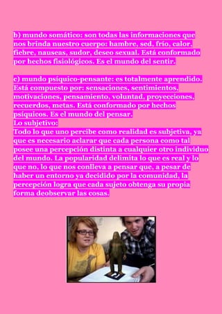 b) mundo somático: son todas las informaciones que
nos brinda nuestro cuerpo: hambre, sed, frío, calor,
fiebre, nauseas, sudor, deseo sexual. Está conformado
por hechos fisiológicos. Es el mundo del sentir.

c) mundo psíquico-pensante: es totalmente aprendido.
Está compuesto por: sensaciones, sentimientos,
motivaciones, pensamiento, voluntad, proyecciones,
recuerdos, metas. Está conformado por hechos
psíquicos. Es el mundo del pensar.
Lo subjetivo:
Todo lo que uno percibe como realidad es subjetiva, ya
que es necesario aclarar que cada persona como tal
posee una percepción distinta a cualquier otro individuo
del mundo. La popularidad delimita lo que es real y lo
que no, lo que nos conlleva a pensar que, a pesar de
haber un entorno ya decidido por la comunidad, la
percepción logra que cada sujeto obtenga su propia
forma deobservar las cosas.
 