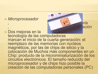 Microprocesador ,                                        Chips de memoria ,                                        MicrominiaturizaciónDos mejoras en la                                        tecnología de las computadoras                                         marcan el inicio de la cuarta generación: el  reemplazo de las memorias con núcleos magnéticos, por las de chips de silicio y la colocación de Muchos más componentes en un Chip: producto de la microminiaturización de los circuitos electrónicos. El tamaño reducido del microprocesador y de chips hizo posible la creación de las computadoras personales (PC) 