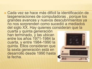 Cada vez se hace más difícil la identificación de lasgeneraciones de computadoras , porque los grandes avances y nuevos descubrimientos ya no nos sorprenden como sucedió a mediados del siglo XX. Hay quienes consideran que la                              cuarta y quinta generación                              han terminado, y las ubican                                 entre los años 1971-1984 la                                cuarta, y entre 1984-1990 la                                      quinta. Ellos consideran que                              la sexta generación está en                      desarrollo desde 1990 hasta                             la fecha. 