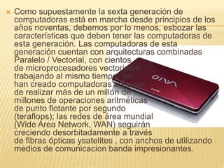 Como supuestamente la sexta generación de computadoras está en marcha desde principios de los años noventas, debemos por lo menos, esbozar las características que deben tener las computadoras de esta generación. Las computadoras de esta generación cuentan con arquitecturas combinadas Paralelo / Vectorial, con cientos                                  de microprocesadores vectoriales                      trabajando al mismo tiempo; se                                 han creado computadoras capaces                            de realizar más de un millón de                                 millones de operaciones aritméticas                              de punto flotante por segundo                           (teraflops); las redes de área mundial                             (Wide Area Network, WAN) seguirán                       creciendo desorbitadamente a través                          de fibras ópticas ysatelites , con anchos de utilizando medios de comunicacion banda impresionantes.