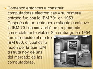 Comenzó entonces a construir computadoras electrónicas y su primera entrada fue con la IBM 701 en 1953. Después de un lento pero exitante comienzo la IBM 701 se conviertió en un producto comercialmente viable. Sin embargo en 1954 fue introducido el modelo                          IBM 650, el cual es la                                 razón por la que IBM                              disfruta hoy de una                       gran parte del mercado de las                                 computadoras. 
