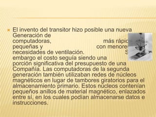 El invento del transitor hizo posible una nueva Generación de computadoras,                                más rápidas, más pequeñas y                                 con menores necesidades de ventilación.                         Sin embargo el costo seguía siendo una                         porción significativa del presupuesto de una Compañía. Las computadoras de la segunda generación también utilizaban redes de núcleos magnéticos en lugar de tambores giratorios para el almacenamiento primario. Estos núcleos contenían pequeños anillos de material magnético, enlazados entre sí, en los cuales podían almacenarse datos e instrucciones. 
