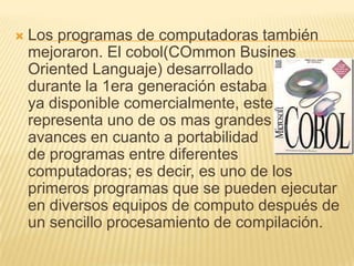 Los programas de computadoras también mejoraron. El cobol(COmmon Busines Oriented Languaje) desarrollado        durante la 1era generación estaba                ya disponible comercialmente, este representa uno de os mas grandes    avances en cuanto a portabilidad               de programas entre diferentes computadoras; es decir, es uno de los primeros programas que se pueden ejecutar en diversos equipos de computo después de un sencillo procesamiento de compilación.