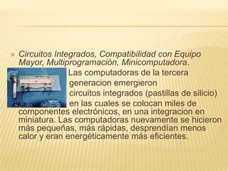 Circuitos Integrados, Compatibilidad con Equipo Mayor, Multiprogramación, Minicomputadora.                     Las computadoras de la tercera                          generacion emergieron                                                                    circuitos integrados (pastillas de silicio)                         en las cuales se colocan miles de componentes electrónicos, en una integracion en miniatura. Las computadoras nuevamente se hicieron más pequeñas, más rápidas, desprendían menos calor y eran energéticamente más eficientes. 