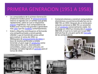 PRIMERA GENERACION (1951 A 1958)
• Las computadoras de la primera Generación
emplearon bulbos paras. El almacenamiento
interno se lograba con un tambor que giraba
rápidamente, sobre el cual un dispositivo
marcas magnéticas. Esas computadoras de
bulbos eran mucho más grandes y generaban
más calor que los modelos contemporáneos.
• Eckert y Mauchly contribuyeron al formando
una compañía privada y construyendo
UNIVAC I, que el Comité del censo utilizó
para evaluar el censo de 1950. La
IBMequipos de procesamiento de datos a
base de tarjetas perforadas y estaba
teniendo un gran auge en productos como
rebanadores de carne, básculas para
comestibles, relojes y otros artículos; sin
embargo no había logrado el contrato para el
Censo de 1950.
• Comenzó entonces a construir computadoras
electrónicas y su primera entrada fue con la
IBM 701 en 1953. Después de un lento pero
exitante comienzo la IBM 701 se conviertió
en un producto comercialmente viable. Sin
embargo en 1954 fue introducido el modelo
IBM 650, el cual es la razón por la que IBM
disfruta hoy de una gran parte del mercado
de las computadoras.
 