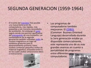 SEGUNDA GENERACION (1959-1964)
• El invento del transistor hizo posible
una nueva Generación de
computadoras, más rápidas, más
pequeñas y con menores necesidades
de ventilación. Sin embargo el costo
seguía siendo una porción significativa
del presupuesto de una Compañía. Las
computadoras de la segunda
generación también utilizaban redes de
núcleos magnéticos en lugar de
tambores giratorios para el
almacenamiento primario. Estos
núcleos contenían pequeños anillos de
material magnético, enlazados entre sí,
en los cuales podían almacenarse datos
e instrucciones.
• Los programas de
computadoras también
mejoraron. El COBOL
(Common Busines Oriented
Languaje) desarrollado durante
la 1era generación estaba ya
disponible comercialmente,
este representa uno de os mas
grandes avances en cuanto a
portabilidad de programas
entre diferentes
computadoras.
 