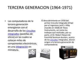 TERCERA GENERACION (1964-1971)
• Las computadoras de la
tercera generación
emergieron con el
desarrollo de los circuitos
integrados (pastillas de
silicio) en las cuales se
colocan miles de
componentes electrónicos,
en una integración en
miniatura.
El descubrimiento en 1958 del
primer Circuito Integrado (Chip)
por el ingeniero Jack S. Kilby
(nacido en 1928) de Texas
Instruments, así como los
trabajos que realizaba, por su
parte, el Dr. Robert Noyce de
Fairchild Semicon ductors, acerca
de los circuitos integrados, dieron
origen a la tercera generación de
computadoras
 