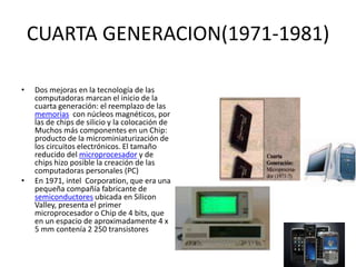 CUARTA GENERACION(1971-1981)
• Dos mejoras en la tecnología de las
computadoras marcan el inicio de la
cuarta generación: el reemplazo de las
memorias con núcleos magnéticos, por
las de chips de silicio y la colocación de
Muchos más componentes en un Chip:
producto de la microminiaturización de
los circuitos electrónicos. El tamaño
reducido del microprocesador y de
chips hizo posible la creación de las
computadoras personales (PC)
• En 1971, intel Corporation, que era una
pequeña compañía fabricante de
semiconductores ubicada en Silicon
Valley, presenta el primer
microprocesador o Chip de 4 bits, que
en un espacio de aproximadamente 4 x
5 mm contenía 2 250 transistores
 