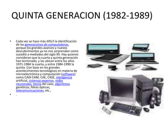 QUINTA GENERACION (1982-1989)
• Cada vez se hace más difícil la identificación
de las generaciones de computadoras,
porque los grandes avances y nuevos
descubrimientos ya no nos sorprenden como
sucedió a mediados del siglo XX. Hay quienes
consideran que la cuarta y quinta generación
han terminado, y las ubican entre los años
1971-1984 la cuarta, y entre 1984-1990 la
quinta. Con base en los grandes
acontecimientos tecnológicos en materia de
microelectrónica y computación (software)
como CADI CAM, CAE, CASE, inteligencia
artificial, sistemas expertos, redes
neuronales, teoría del caos, algoritmos
genéticos, fibras ópticas,
telecomunicaciones, etc.,
• .
 