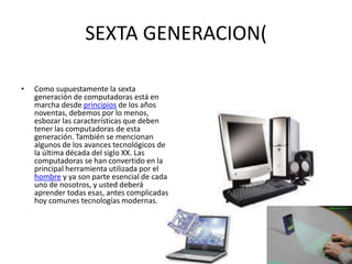 SEXTA GENERACION(
• Como supuestamente la sexta
generación de computadoras está en
marcha desde principios de los años
noventas, debemos por lo menos,
esbozar las características que deben
tener las computadoras de esta
generación. También se mencionan
algunos de los avances tecnológicos de
la última década del siglo XX. Las
computadoras se han convertido en la
principal herramienta utilizada por el
hombre y ya son parte esencial de cada
uno de nosotros, y usted deberá
aprender todas esas, antes complicadas
hoy comunes tecnologías modernas.
 
