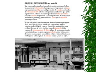 PRIMERA GENERACIÓN (1951 a 1958)  Las computadoras de la primera Generación emplearon bulbos para procesar  información . Los operadores ingresaban los  datos  y programas en  código  especial por medio de  tarjetas  perforadas. El  almacenamiento  interno se lograba con un tambor que giraba rápidamente, sobre el cual un dispositivo de  lectura / escritura  colocaba  marcas  magnéticas. Esas computadoras de bulbos eran mucho más grandes y generaban más  calor  que los  modelos  contemporáneos. Eckert y Mauchly contribuyeron al desarrollo de computadoras de la 1era Generación formando una compañía privada y construyendo UNIVAC I, que el Comité del censo utilizó para evaluar el censo de 1950. La IBM tenía el  monopolio  de los equipos de  procesamiento de datos  a base de tarjetas perforadas y estaba teniendo un gran auge en  productos como rebanadores de carne, básculas para comestibles, relojes y otros artículos; sin embargo no había logrado el  contrato  para el Censo de 1950.   