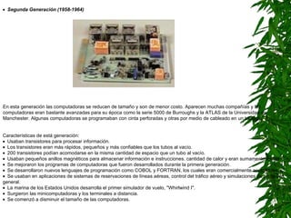    Segunda Generación (1958-1964)   Características de está generación:     Usaban transistores para procesar información.     Los transistores eran más rápidos, pequeños y más confiables que los tubos al vacío.     200 transistores podían acomodarse en la misma cantidad de espacio que un tubo al vacío.      Usaban pequeños anillos magnéticos para almacenar información e instrucciones. cantidad de calor y eran sumamente lentas.      Se mejoraron los programas de computadoras que fueron desarrollados durante la primera generación.     Se desarrollaron nuevos lenguajes de programación como COBOL y FORTRAN, los cuales eran comercialmente accsesibles.      Se usaban en aplicaciones de sistemas de reservaciones de líneas aéreas, control del tráfico aéreo y simulaciones de propósito general.      La marina de los Estados Unidos desarrolla el primer simulador de vuelo, "Whirlwind I".     Surgieron las minicomputadoras y los terminales a distancia.      Se comenzó a disminuir el tamaño de las computadoras. En esta generación las computadoras se reducen de tamaño y son de menor costo. Aparecen muchas compañías y las computadoras eran bastante avanzadas para su época como la serie 5000 de Burroughs y la ATLAS de la Universidad de Manchester. Algunas computadoras se programaban con cinta perforadas y otras por medio de cableado en un tablero.  
