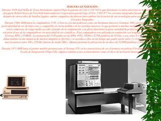 TERCERA GENERACION: Durante 1959 Jack Kilby de Texas Instruments registró bajo la patente de USA 3.138.743 lo que denominó circuitos electrónicos miniaturizados, por otra parte Robert Noyce de Fairchild Semiconductor Corporation patentó bajo el Nro. 2.981.877 los circuitos integrados basados en silicón (sílice) después de varios años de batallas legales, ambas compañias decidieron intercambiar las licencias de sus tecnologías para explotar la creación de Circuitos Integrados. Durante 1966, IBM lanza la computadora 1130, si bien no era tan poderosa como sus hermanas mayores (sistemas 360 y posterior 370) tenía la particularidad de ser de bajo costo y compatible en cierta medida con los sistemas mayores, lo que permitió a muchas instituciones educativas de alto nivel y empresas de rango medio acceder al poder de la computación y en efecto determinó la gran cantidad de profesionales técnicos que se volcaron al uso de la computadoras sin necesidad de ser científicos. Esta computadora era utilizada en conjunción con lenguajes de alto nivel como Fortran, RPG y COBOL. La memoria del 1130 podía ser de 4096, 8192, 16384 o 32768 palabras de 16 bits, o sea, entre 8 y 64 Kb, los datos se almacenaban en una memoria de núcleos magnéticos (ferrite) y se accedia a ellos en un tiempo que podìa variar entre 2 y 4 microsegundos o sea a una frecuencia entre 500 y 250 khz (menos de medio Mhz). Además permitia la utilización de un disco de 512000 palabras (1MB) de capacidad. Durante 1971 IBM lanza el primer modelo perteneciente al Sistema 370, cn la característica de ser el primero en utilizar Circuitos Integrados de Alta Escala de Integración (Chips LSI), algunos señalan a este acontecimiento como el inicio de la Cuarta Generación.  
