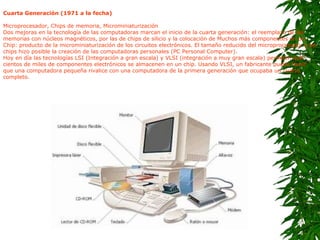 Cuarta Generación (1971 a la fecha) Microprocesador, Chips de memoria, Microminiaturización Dos mejoras en la tecnología de las computadoras marcan el inicio de la cuarta generación: el reemplazo de las memorias con núcleos magnéticos, por las de chips de silicio y la colocación de Muchos más componentes en un Chip: producto de la microminiaturización de los circuitos electrónicos. El tamaño reducido del microprocesador y de chips hizo posible la creación de las computadoras personales (PC Personal Computer). Hoy en día las tecnologías LSI (Integración a gran escala) y VLSI (integración a muy gran escala) permiten que cientos de miles de componentes electrónicos se almacenen en un chip. Usando VLSI, un fabricante puede hacer que una computadora pequeña rivalice con una computadora de la primera generación que ocupaba un cuarto completo. 