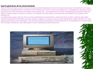 QuInTa gEnErAcIon dE lAs cOmPuTaDoRaS:   1989- El 486 DX A partir de este momento el coprocessador matemático junto con el propio procesador, hubo también una mejora sensible en la velocidad debido a la aparición de la memoria de 72 pines, mucho más rapida que su antepasada de 30 pines y de las placas PCI de 32 bits dos veces más veloces que las placas ISA . Los equipamientos ya tenían capacidad para las placas SVGA que podrían alcanzar hasta 16 millones de colores, sin embargo esto sería usado comercialmente más adelante con la aparición del Windows 95.  Las aplicaciones exigen cada vez más una mayor capacidad de procesamiento y almacenamiento de datos. Sistemas especiales, sistemas multimedia (combinación de textos, gráficos, imágenes y sonidos), bases de datos distribuidas y redes neutrales, son sólo algunos ejemplos de esas necesidades. Una de las principales características de esta generación es la simplificación y miniaturización del ordenador, además de mejor desempeño y mayor capacidad de almacenamiento.  