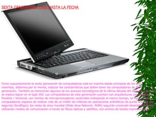 SEXTA GENERACIÓN 1990 HASTA LA FECHA   SEXTA GENERACIÓN 1990 HASTA LA FECHA   Como supuestamente la sexta generación de computadoras está en marcha desde principios de los años noventas, debemos por lo menos, esbozar las características que deben tener las computadoras de esta generación. También se mencionan algunos de los avances tecnológicos de la última década del siglo XX y lo que se espera lograr en el siglo XXI. Las computadoras de esta generación cuentan con arquitecturas combinadas Paralelo / Vectorial, con cientos de microprocesadores vectoriales trabajando al mismo tiempo; se han creado computadoras capaces de realizar más de un millón de millones de operaciones aritméticas de punto flotante por segundo (teraflops); las redes de área mundial (Wide Area Network, WAN) seguirán creciendo desorbitadamente utilizando medios de comunicación a través de fibras ópticas y satélites, con anchos de banda impresionantes.  