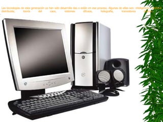 Las tecnologías de esta generación ya han sido desarrolla das o están en ese proceso. Algunas de ellas son: inteligencia / artificial distribuida; teoría del caos, sistemas difusos, holografía, transistores ópticos.   