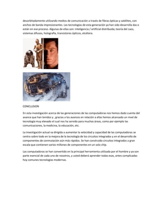 desorbitadamente utilizando medios de comunicación a través de fibras ópticas y satélites, con
anchos de banda impresionantes. Las tecnologías de esta generación ya han sido desarrolla das o
están en ese proceso. Algunas de ellas son: inteligencia / artificial distribuida; teoría del caos,
sistemas difusos, holografía, transistores ópticos, etcétera.




CONCLUSION

En esta investigación acerca de las generaciones de las computadoras nos hemos dado cuenta del
avance que han tenidos y , gracias a los avances en relación a ellas hemos alcanzado un nivel de
tecnología muy elevado el cual nos ha servido para muchas áreas, como por ejemplo las
comunicaciones, la medicina, la educación, etc.

La investigación actual va dirigida a aumentar la velocidad y capacidad de las computadoras se
centra sobre todo en la mejora de la tecnología de los circuitos integrados y en el desarrollo de
componentes de conmutación aún más rápidos. Se han construido circuitos integrados a gran
escala que contienen varios millones de componentes en un solo chip.

Las computadoras se han convertido en la principal herramienta utilizada por el hombre y ya son
parte esencial de cada uno de nosotros, y usted deberá aprender todas esas, antes complicadas
hoy comunes tecnologías modernas.
 