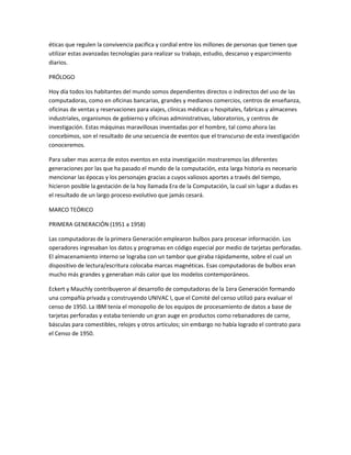 éticas que regulen la convivencia pacifica y cordial entre los millones de personas que tienen que
utilizar estas avanzadas tecnologías para realizar su trabajo, estudio, descanso y esparcimiento
diarios.

PRÓLOGO

Hoy día todos los habitantes del mundo somos dependientes directos o indirectos del uso de las
computadoras, como en oficinas bancarias, grandes y medianos comercios, centros de enseñanza,
oficinas de ventas y reservaciones para viajes, clínicas médicas u hospitales, fabricas y almacenes
industriales, organismos de gobierno y oficinas administrativas, laboratorios, y centros de
investigación. Estas máquinas maravillosas inventadas por el hombre, tal como ahora las
concebimos, son el resultado de una secuencia de eventos que el transcurso de esta investigación
conoceremos.

Para saber mas acerca de estos eventos en esta investigación mostraremos las diferentes
generaciones por las que ha pasado el mundo de la computación, esta larga historia es necesario
mencionar las épocas y los personajes gracias a cuyos valiosos aportes a través del tiempo,
hicieron posible la gestación de la hoy llamada Era de la Computación, la cual sin lugar a dudas es
el resultado de un largo proceso evolutivo que jamás cesará.

MARCO TEÓRICO

PRIMERA GENERACIÓN (1951 a 1958)

Las computadoras de la primera Generación emplearon bulbos para procesar información. Los
operadores ingresaban los datos y programas en código especial por medio de tarjetas perforadas.
El almacenamiento interno se lograba con un tambor que giraba rápidamente, sobre el cual un
dispositivo de lectura/escritura colocaba marcas magnéticas. Esas computadoras de bulbos eran
mucho más grandes y generaban más calor que los modelos contemporáneos.

Eckert y Mauchly contribuyeron al desarrollo de computadoras de la 1era Generación formando
una compañía privada y construyendo UNIVAC I, que el Comité del censo utilizó para evaluar el
censo de 1950. La IBM tenía el monopolio de los equipos de procesamiento de datos a base de
tarjetas perforadas y estaba teniendo un gran auge en productos como rebanadores de carne,
básculas para comestibles, relojes y otros artículos; sin embargo no había logrado el contrato para
el Censo de 1950.
 