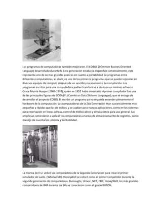 Los programas de computadoras también mejoraron. El COBOL (COmmon Busines Oriented
Languaje) desarrollado durante la 1era generación estaba ya disponible comercialmente, este
representa uno de os mas grandes avances en cuanto a portabilidad de programas entre
diferentes computadoras; es decir, es uno de los primeros programas que se pueden ejecutar en
diversos equipos de computo después de un sencillo procesamiento de compilación. Los
programas escritos para una computadora podían transferirse a otra con un mínimo esfuerzo.
Grace Murria Hooper (1906-1992), quien en 1952 habia inventado el primer compilador fue una
de las principales figuras de CODASYL (Comité on Data SYstems Languages), que se encago de
desarrollar el proyecto COBOL El escribir un programa ya no requería entender plenamente el
hardware de la computación. Las computadoras de la 2da Generación eran sustancialmente más
pequeñas y rápidas que las de bulbos, y se usaban para nuevas aplicaciones, como en los sistemas
para reservación en líneas aéreas, control de tráfico aéreo y simulaciones para uso general. Las
empresas comenzaron a aplicar las computadoras a tareas de almacenamiento de registros, como
manejo de inventarios, nómina y contabilidad.




La marina de E.U. utilizó las computadoras de la Segunda Generación para crear el primer
simulador de vuelo. (Whirlwind I). HoneyWell se colocó como el primer competidor durante la
segunda generación de computadoras. Burroughs, Univac, NCR, CDC, HoneyWell, los más grandes
competidores de IBM durante los 60s se conocieron como el grupo BUNCH.
 