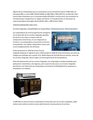 Algunas de las computadoras que se construyeron ya con transistores fueron la IBM 1401, las
Honeywell 800 y su serie 5000, UNIVAC M460, las IBM 7090 y 7094, NCR 315, las RCA 501 y 601,
Control Data Corporation con su conocido modelo CDC16O4, y muchas otras, que constituían un
mercado de gran competencia, en rápido crecimiento. En esta generación se construyen las
supercomputadoras Remington Rand UNIVAC LARC, e IBM Stretch (1961).

TERCERA GENERACIÓN (1964-1971)

Circuitos Integrados, Compatibilidad con Equipo Mayor, Multiprogramación, Minicomputadora.

Las computadoras de la tercera generación emergieron
con el desarrollo de los circuitos integrados (pastillas
de silicio) en las cuales se colocan miles de
componentes electrónicos, en una integración en
miniatura. Las computadoras nuevamente se hicieron
más pequeñas, más rápidas, desprendían menos calor
y eran energéticamente más eficientes.

El descubrimiento en 1958 del primer Circuito
Integrado (Chip) por el ingeniero Jack S. Kilby (nacido en 1928) de Texas Instruments, así como los
trabajos que realizaba, por su parte, el Dr. Robert Noyce de Fairchild Semicon ductors, acerca de
los circuitos integrados, dieron origen a la tercera generación de computadoras.

Antes del advenimiento de los circuitos integrados, las computadoras estaban diseñadas para
aplicaciones matemáticas o de negocios, pero no para las dos cosas. Los circuitos integrados
permitieron a los fabricantes de computadoras incrementar la flexibilidad de los programas, y
estandarizar sus modelos.




La IBM 360 una de las primeras computadoras comerciales que usó circuitos integrados, podía
realizar tanto análisis numéricos como administración ó procesamiento de archivos.
 