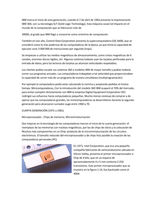 IBM marca el inicio de esta generación, cuando el 7 de abril de 1964 presenta la impresionante
IBM 360, con su tecnología SLT (Solid Logic Technology). Esta máquina causó tal impacto en el
mundo de la computación que se fabricaron más de

30000, al grado que IBM llegó a conocerse como sinónimo de computación.

También en ese año, Control Data Corporation presenta la supercomputadora CDC 6600, que se
consideró como la más poderosa de las computadoras de la época, ya que tenía la capacidad de
ejecutar unos 3 000 000 de instrucciones por segundo (mips).

Se empiezan a utilizar los medios magnéticos de almacenamiento, como cintas magnéticas de 9
canales, enormes discos rígidos, etc. Algunos sistemas todavía usan las tarjetas perforadas para la
entrada de datos, pero las lectoras de tarjetas ya alcanzan velocidades respetables.

Los clientes podían escalar sus sistemas 360 a modelos IBM de mayor tamaño y podían todavía
correr sus programas actuales. Las computadoras trabajaban a tal velocidad que proporcionaban
la capacidad de correr más de un programa de manera simultánea (multiprogramación).

Por ejemplo la computadora podía estar calculando la nomina y aceptando pedidos al mismo
tiempo. Minicomputadoras, Con la introducción del modelo 360 IBM acaparó el 70% del mercado,
para evitar competir directamente con IBM la empresa Digital Equipment Corporation DEC
redirigió sus esfuerzos hacia computadoras pequeñas. Mucho menos costosas de comprar y de
operar que las computadoras grandes, las minicomputadoras se desarrollaron durante la segunda
generación pero alcanzaron sumador auge entre 1960 y 70.

CUARTA GENERACIÓN (1971 a 1981)

Microprocesador , Chips de memoria, Microminiaturización

Dos mejoras en la tecnología de las computadoras marcan el inicio de la cuarta generación: el
reemplazo de las memorias con núcleos magnéticos, por las de chips de silicio y la colocación de
Muchos más componentes en un Chip: producto de la microminiaturización de los circuitos
electrónicos. El tamaño reducido del microprocesador y de chips hizo posible la creación de las
computadoras personales (PC)

                                             En 1971, intel Corporation, que era una pequeña
                                             compañía fabricante de semiconductores ubicada en
                                             Silicon Valley, presenta el primer microprocesador o
                                             Chip de 4 bits, que en un espacio de
                                             aproximadamente 4 x 5 mm contenía 2 250
                                             transistores. Este primer microprocesador que se
                                             muestra en la figura 1.14, fue bautizado como el
                                             4004.
 