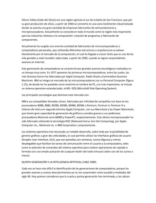 Silicon Valley (Valle del Silicio) era una región agrícola al sur de la bahía de San Francisco, que por
su gran producción de silicio, a partir de 1960 se convierte en una zona totalmente industrializada
donde se asienta una gran cantidad de empresas fabricantes de semiconductores y
microprocesadores. Actualmente es conocida en todo el mundo como la región más importante
para las industrias relativas a la computación: creación de programas y fabricación de
componentes.

Actualmente ha surgido una enorme cantidad de fabricantes de microcomputadoras o
computadoras personales, que utilizando diferentes estructuras o arquitecturas se pelean
literalmente por el mercado de la computación, el cual ha llegado a crecer tanto que es uno de los
más grandes a nivel mundial; sobre todo, a partir de 1990, cuando se logran sorprendentes
avances en Internet.

Esta generación de computadoras se caracterizó por grandes avances tecnológicos realizados en
un tiempo muy corto. En 1977 aparecen las primeras microcomputadoras, entre las cuales, las
más famosas fueron las fabricadas por Apple Computer, Radio Shack y Commodore Busíness
Machines. IBM se integra al mercado de las microcomputadoras con su Personal Computer (figura
1.15), de donde les ha quedado como sinónimo el nombre de PC, y lo más importante; se incluye
un sistema operativo estandarizado, el MS- DOS (MicroSoft Disk Operating System).

Las principales tecnologías que dominan este mercado son:

IBM y sus compatibles llamadas clones, fabricadas por infinidad de compañías con base en los
procesadores 8088, 8086, 80286, 80386, 80486, 80586 o Pentium, Pentium II, Pentium III y
Celeron de Intel y en segundo término Apple Computer, con sus Macintosh y las Power Macintosh,
que tienen gran capacidad de generación de gráficos y sonidos gracias a sus poderosos
procesadores Motorola serie 68000 y PowerPC, respectivamente. Este último microprocesador ha
sido fabricado utilizando la tecnología RISC (Reduced Instruc tion Set Computing), por Apple
Computer Inc., Motorola Inc. e IBM Corporation, conjuntamente.

Los sistemas operativos han alcanzado un notable desarrollo, sobre todo por la posibilidad de
generar gráficos a gran des velocidades, lo cual permite utilizar las interfaces gráficas de usuario
(Graphic User Interface, GUI), que son pantallas con ventanas, iconos (figuras) y menús
desplegables que facilitan las tareas de comunicación entre el usuario y la computadora, tales
como la selección de comandos del sistema operativo para realizar operaciones de copiado o
formato con una simple pulsación de cualquier botón del ratón (mouse) sobre uno de los iconos o
menús.

QUINTA GENERACIÓN Y LA INTELIGENCIA ARTIFICIAL (1982-1989)

Cada vez se hace más difícil la identificación de las generaciones de computadoras, porque los
grandes avances y nuevos descubrimientos ya no nos sorprenden como sucedió a mediados del
siglo XX. Hay quienes consideran que la cuarta y quinta generación han terminado, y las ubican
 