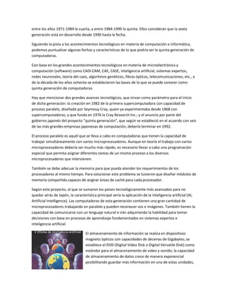 entre los años 1971-1984 la cuarta, y entre 1984-1990 la quinta. Ellos consideran que la sexta
generación está en desarrollo desde 1990 hasta la fecha.

Siguiendo la pista a los acontecimientos tecnológicos en materia de computación e informática,
podemos puntualizar algunas fechas y características de lo que podría ser la quinta generación de
computadoras.

Con base en los grandes acontecimientos tecnológicos en materia de microelectrónica y
computación (software) como CADI CAM, CAE, CASE, inteligencia artificial, sistemas expertos,
redes neuronales, teoría del caos, algoritmos genéticos, fibras ópticas, telecomunicaciones, etc., a
de la década de los años ochenta se establecieron las bases de lo que se puede conocer como
quinta generación de computadoras.

Hay que mencionar dos grandes avances tecnológicos, que sirvan como parámetro para el inicio
de dicha generación: la creación en 1982 de la primera supercomputadora con capacidad de
proceso paralelo, diseñada por Seymouy Cray, quien ya experimentaba desde 1968 con
supercomputadoras, y que funda en 1976 la Cray Research Inc.; y el anuncio por parte del
gobierno japonés del proyecto "quinta generación", que según se estableció en el acuerdo con seis
de las más grandes empresas japonesas de computación, debería terminar en 1992.

El proceso paralelo es aquél que se lleva a cabo en computadoras que tienen la capacidad de
trabajar simultáneamente con varios microprocesadores. Aunque en teoría el trabajo con varios
microprocesadores debería ser mucho más rápido, es necesario llevar a cabo una programación
especial que permita asignar diferentes tareas de un mismo proceso a los diversos
microprocesadores que intervienen.

También se debe adecuar la memoria para que pueda atender los requerimientos de los
procesadores al mismo tiempo. Para solucionar este problema se tuvieron que diseñar módulos de
memoria compartida capaces de asignar áreas de caché para cada procesador.

Según este proyecto, al que se sumaron los países tecnológicamente más avanzados para no
quedar atrás de Japón, la característica principal sería la aplicación de la inteligencia artificial (Al,
Artificial Intelligence). Las computadoras de esta generación contienen una gran cantidad de
microprocesadores trabajando en paralelo y pueden reconocer voz e imágenes. También tienen la
capacidad de comunicarse con un lenguaje natural e irán adquiriendo la habilidad para tomar
decisiones con base en procesos de aprendizaje fundamentados en sistemas expertos e
inteligencia artificial.

                                  El almacenamiento de información se realiza en dispositivos
                                  magneto ópticos con capacidades de decenas de Gigabytes; se
                                  establece el DVD (Digital Video Disk o Digital Versatile Disk) como
                                  estándar para el almacenamiento de video y sonido; la capacidad
                                  de almacenamiento de datos crece de manera exponencial
                                  posibilitando guardar más información en una de estas unidades,
 