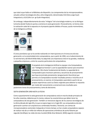 que toda la que había en la Biblioteca de Alejandría. Los componentes de los microprocesadores
actuales utilizan tecnologías de alta y ultra integración, denominadas VLSI (Very Large Sca/e
Integration) y ULSI (Ultra Lar- ge Scale Integration).

Sin embargo, independientemente de estos "milagros" de la tecnología moderna, no se distingue
la brecha donde finaliza la quinta y comienza la sexta generación. Personalmente, no hemos visto
la realización cabal de lo expuesto en el proyecto japonés debido al fracaso, quizás momentáneo,
de la inteligencia artificial.




El único pronóstico que se ha venido realizando sin interrupciones en el transcurso de esta
generación, es la conectividad entre computadoras, que a partir de 1994, con el advenimiento de
la red Internet y del World Wide Web, ha adquirido una importancia vital en las grandes, medianas
y pequeñas empresas y, entre los usuarios particulares de computadoras.

                         El propósito de la Inteligencia Artificial es equipar a las Computadoras
                         con "Inteligencia Humana" y con la capacidad de razonar para encontrar
                         soluciones. Otro factor fundamental del diseño, la capacidad de la
                         Computadora para reconocer patrones y secuencias de procesamiento
                         que haya encontrado previamente, (programación Heurística) que
                         permita a la Computadora recordar resultados previos e incluirlos en el
                         procesamiento, en esencia, la Computadora aprenderá a partir de sus
                         propias experiencias usará sus Datos originales para obtener la respuesta
                         por medio del razonamiento y conservará esos resultados para
posteriores tareas de procesamiento y toma de decisiones.

SEXTA GENERACIÓN 1990 HASTA LA FECHA

Como supuestamente la sexta generación de computadoras está en marcha desde principios de
los años noventas, debemos por lo menos, esbozar las características que deben tener las
computadoras de esta generación. También se mencionan algunos de los avances tecnológicos de
la última década del siglo XX y lo que se espera lograr en el siglo XXI. Las computadoras de esta
generación cuentan con arquitecturas combinadas Paralelo / Vectorial, con cientos de
microprocesadores vectoriales trabajando al mismo tiempo; se han creado computadoras capaces
de realizar más de un millón de millones de operaciones aritméticas de punto flotante por
segundo (teraflops); las redes de área mundial (Wide Area Network, WAN) seguirán creciendo
 
