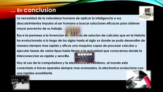 La necesidad de la naturaleza humana de aplicar la inteligencia a sus
descubrimientos impulsa al ser humano a buscar soluciones eficaces para obtener
mayor provecho de su trabajo.
Esa e la premesa a la invencion de metodos de solucion de calculos que en la historia
ha evolucionado a lo largo de los siglos hasta el siglo xx donde se pudo desarrollar de
manera siempre mas rapida y eficaz una maquina capaz de procesar calculos y
ejecutar tareas de varios tipos hasta llegar a la actualdad que conocemos donde la
interconeccion es rapida y sencilla.
Hoy el uso de la computadora y la electronica es cotidiano, el mundo esta
conectado a traves aparatos siempre mas avanzados, la electronica evoluciona con
una rapidez exorbitante
.... En conclusion
 