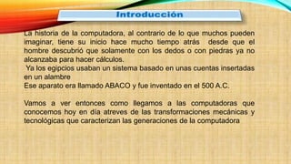La historia de la computadora, al contrario de lo que muchos pueden
imaginar, tiene su inicio hace mucho tiempo atrás desde que el
hombre descubrió que solamente con los dedos o con piedras ya no
alcanzaba para hacer cálculos.
Ya los egipcios usaban un sistema basado en unas cuentas insertadas
en un alambre
Ese aparato era llamado ABACO y fue inventado en el 500 A.C.
Vamos a ver entonces como llegamos a las computadoras que
conocemos hoy en día atreves de las transformaciones mecánicas y
tecnológicas que caracterizan las generaciones de la computadora
 