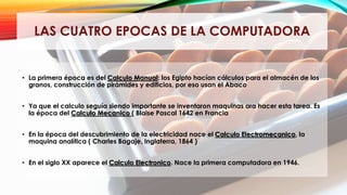 LAS CUATRO EPOCAS DE LA COMPUTADORA
• La primera época es del Calculo Manual: los Egipto hacían cálculos para el almacén de los
granos, construcción de pirámides y edificios, por eso usan el Abaco
• Ya que el calculo seguía siendo importante se inventaron maquinas ara hacer esta tarea. Es
la época del Calculo Mecanico ( Blaise Pascal 1642 en Francia
• En la época del descubrimiento de la electricidad nace el Calculo Electromecanico, la
maquina analítica ( Charles Bagaje, Inglaterra, 1864 )
• En el siglo XX aparece el Calculo Electronico. Nace la primera computadora en 1946.
 