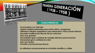 - Funcionaban con Válvulas
- Usaban tarjetas perforadas para entrar datos y programas
- Utilizaban cilindros magnéticos para almacenar instrucciones internas
- Necesita modificación directa de los cartuchos
- Eran muy grandes
- Necesitaban gran cantidad de energía eléctrica para funcionar
- Generaban gran cantidad de calor
- Eran muy lentas
- Permitía comunicaciones breves
Se utilizaban exclusivamente en el ámbito científico y militar
CARACTERISTICAS
 
