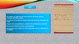 Se usaban en sistemas de reservaciones de líneas aéreas,
controles de trafico aéreo
La marina de los Estados Unidos desarrolla el primer simulador de
vuelo
Surgen mini computadoras y sistemas de terminales a distancia
Disminuye el tamaño de las computadoras
Se programa por medio de cinta perforada o de un cableado en
un tablero
USO
 