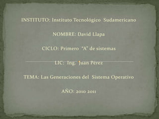 INSTITUTO: Instituto Tecnológico  Sudamericano NOMBRE: David Llapa CICLO: Primero  “A” de sistemas  LIC:  Ing.  Juan Pérez TEMA: Las Generaciones del  Sistema Operativo AÑO: 2010 2011 