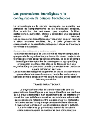 Las generaciones tecnológicas y la 
configuracion de campos tecnológicos 
La arqueología es la ciencia encargada de estudiar los 
patrones de comportamiento de las sociedades antiguas. 
Son artefactos las máquinas que amplían, facilitan, 
perfeccionan, aumentan, afinan y extienden una capacidad 
natural del hombre. 
Las generaciones tecnológicas corresponden en gran medida 
a estos modelos sociales. Así, a cada generación le 
corresponde un desarrollo tecnológico en el que se incorpora 
cierto tipo de avances. 
Campos tecnológicos y su importancia 
El campo tecnológico es un sistema de mayor complejidad 
que permite la organización y articulación de un conjunto de 
técnicas diversas con propósitos comunes, es decir el campo 
tecnológico hace posible la convergencia, agrupación y 
articulación de diferentes clases de técnicas con una 
organización y un propósito común para obtener un producto 
o para brindar un servicio. 
Los campos tecnológicos se generan en todas las actividades 
que realizan los seres humanos, desde las culturales y 
sociales como la educación y la salud, hasta la producción de 
bienes y servicios. 
TRAYECTORIA TECNICA 
La trayectoria técnica está muy vinculada con las 
generaciones tecnológicas y es la que identifica los cambios 
que, a través del tiempo, han experimentado los artefactos y 
servicios que satisfacen nuestras necesidades, además de 
que reconoce la relación entre las personas y el material o 
insumos necesarios que se procesan mediante técnicas. 
Trayectorias técnicas en la construcción social y cultural. 
La informática es ya parte fundamental de la cultura 
contemporánea para comunicarse con el mundo y su 
 