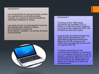  Generación 6
Las computadoras de esta generación cuentan
con arquitecturas combinadas paralelo
vectorial, con cientos de microprocesadores
vectoriales trabajando a tiempo.
Las redes de área mundial seguirán creciendo
desorbitadamente utilizando medios
de comunicación a través de
fibras ópticas y satélites, con anchos de banda
impresionantes.
 Generación 7
Comienza el año 1999 donde
popularizan las pantallas LCD 2 y
hacen a un lado a los rayos catódicos,
en donde se han dejado los DVD y los
formatos de disco duro óptico.
la generación de almacenamiento de
datos de alta densidad con una
capacidad de almacenamiento que
llega a los 50 GB, aunque se ha
confirmado que esta lista puede recibir
16 capas de 400 GB.
La séptima generación en las
computadoras ha llegado a reemplazar
la tv y los equipos de sonido, ya que ha
logrado un alcance digital por medio de
la capacidad de los discos duros que
esta avanzando tan rápidamente. en
donde se convierte en un centro de
entretenimiento.
 