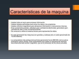 Características de la maquina
 Usaban tubos al vacío para procesar información.
 Usaban tarjetas perforadas para entrar los datos y los programas.
 Usaban cilindros magnéticos para almacenar información e instrucciones internas.
 Eran sumamente grandes, utilizaban gran cantidad de electricidad, generaban gran
cantidad de calor y eran sumamente lentas.
 Se comenzó a utilizar el sistema binario para representar los datos.
 En esta generación las máquinas son grandes y costosas (de un costo aproximado de
10,000 dólares).
 La computadora más exitosa de la primera generación fue la IBM 650, de la cual se
produjeron varios cientos. Esta computadora que usaba un esquema de memoria
secundaria llamado tambor magnético, que es el antecesor de los discos actuales.
 