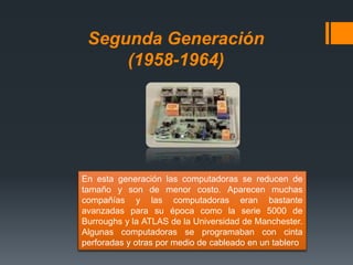 Segunda Generación
(1958-1964)
En esta generación las computadoras se reducen de
tamaño y son de menor costo. Aparecen muchas
compañías y las computadoras eran bastante
avanzadas para su época como la serie 5000 de
Burroughs y la ATLAS de la Universidad de Manchester.
Algunas computadoras se programaban con cinta
perforadas y otras por medio de cableado en un tablero
 