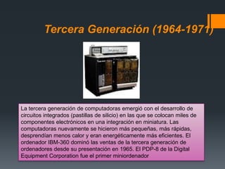 Tercera Generación (1964-1971)
La tercera generación de computadoras emergió con el desarrollo de
circuitos integrados (pastillas de silicio) en las que se colocan miles de
componentes electrónicos en una integración en miniatura. Las
computadoras nuevamente se hicieron más pequeñas, más rápidas,
desprendían menos calor y eran energéticamente más eficientes. El
ordenador IBM-360 dominó las ventas de la tercera generación de
ordenadores desde su presentación en 1965. El PDP-8 de la Digital
Equipment Corporation fue el primer miniordenador
 
