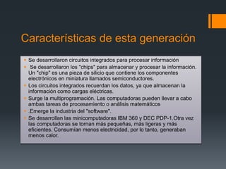 Características de esta generación
 Se desarrollaron circuitos integrados para procesar información
 Se desarrollaron los "chips" para almacenar y procesar la información.
Un "chip" es una pieza de silicio que contiene los componentes
electrónicos en miniatura llamados semiconductores.
 Los circuitos integrados recuerdan los datos, ya que almacenan la
información como cargas eléctricas.
 Surge la multiprogramación. Las computadoras pueden llevar a cabo
ambas tareas de procesamiento o análisis matemáticos
 .Emerge la industria del "software".
 Se desarrollan las minicomputadoras IBM 360 y DEC PDP-1.Otra vez
las computadoras se tornan más pequeñas, más ligeras y más
eficientes. Consumían menos electricidad, por lo tanto, generaban
menos calor.
 