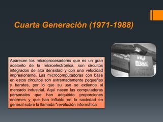 Cuarta Generación (1971-1988)
Aparecen los microprocesadores que es un gran
adelanto de la microelectrónica, son circuitos
integrados de alta densidad y con una velocidad
impresionante. Las microcomputadoras con base
en estos circuitos son extremadamente pequeñas
y baratas, por lo que su uso se extiende al
mercado industrial. Aquí nacen las computadoras
personales que han adquirido proporciones
enormes y que han influido en la sociedad en
general sobre la llamada "revolución informática
 